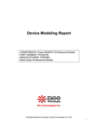 Device Modeling Report

COMPONENTS: Power MOSFET (Professional Model)
PART NUMBER: TPCA8128
MANUFACTURER: TOSHIBA
Body Diode (Professional Model)

Bee Technologies Inc.

All Rights Reserved Copyright (c) Bee Technologies Inc. 2010
1

 
