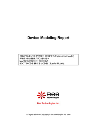 Device Modeling Report



COMPONENTS: POWER MOSFET (Professional Model)
PART NUMBER: TPCA8A02-H
MANUFACTURER: TOSHIBA
BODY DIODE SPICE MODEL (Special Model)




                   Bee Technologies Inc.




     All Rights Reserved Copyright (c) Bee Technologies Inc. 2008
 
