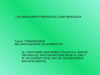 LOS DINOSAURIOS FAMOSOS DE LA ERA MESOZOICA 
Fueron: TYRANOSAURUS 
REX,APATOSAURIOS,VELOCIRROPTOR, 
EL T-REX PUEDE OLER SERES O PLANTAS A 16KM DE 
DISTANCIA,EL APATOSAURIO MIDE 6M DE ALTURA Y 
EL VELOCIRRAPTOR EL UNO DE LOS DINOSURIOS 
MAS INTELIGENTES 
 