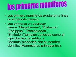 • Los primero mamiferos existieron a fines 
de el periodo triasico. 
• Los primeros en aparecer 
fueron:”Megatherium”, “Diatryma”, 
“Eohippus”, “Procoptodon”, 
“Smilodon”(también conosido como el 
tigre dientes de sable), y 
“Mamuth”(conocido con su nombre 
cientifico:Mammathus primegenius). 
 