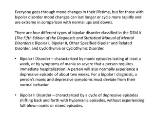 Everyone goes through mood changes in their lifetime, but for those with
bipolar disorder mood changes can last longer or cycle more rapidly and
are extreme in comparison with normal ups and downs.
There are four different types of bipolar disorder classified in the DSM V
(The Fifth Edition of the Diagnostic and Statistical Manual of Mental
Disorders): Bipolar I, Bipolar II, Other Specified Bipolar and Related
Disorder, and Cyclothymia or Cyclothymic Disorder.
• Bipolar I Disorder – characterized by manic episodes lasting at least a
week, or by symptoms of mania so severe that a person requires
immediate hospitalization. A person will also normally experience a
depressive episode of about two weeks. For a bipolar I diagnosis, a
person’s manic and depressive symptoms must deviate from their
normal behavior.
• Bipolar II Disorder – characterized by a cycle of depressive episodes
shifting back and forth with hypomanic episodes, without experiencing
full-blown manic or mixed episodes.
 