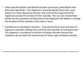 • Other Specified Bipolar and Related Disorder (previously called Bipolar Not
Otherwise Specified) – This diagnosis is characterized by those with a past
history of a major depressive disorder who meet all the requirements for
hypomania except the duration of their episodes. This can also include those
exhibit too few symptoms of hypomania to be diagnosed with Bipolar II, though
the duration of their episodes is four days or more.
• Cyclothymia or Cyclothymic Disorder – characterized by at least two years of
hypomanic episodes shifting back and forth with episodes of mild depression.
This diagnosis is considered a mild form of bipolar disorder because the
symptoms do not meet the requirements for other types of bipolar disorder.
Inspired Malibu. Bipolar Disorder Treatment Center. (2015). Retrieved from http://www.inspiremalibu.com/bipolar-treatment-center/
 
