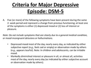 Criteria for Major Depressive
Episode: DSM-5
A. Five (or more) of the following symptoms have been present during the same
2- week period and represent a change from previous functioning; at least one
of the symptoms is either (1) depressed mood or (2) loss of interest or
pleasure.
Note: Do not include symptoms that are clearly due to a general medical condition,
or mood-incongruent delusions or hallucinations.
• Depressed mood most of the day, nearly every day, as indicated by either
subjective report (e.g., feels sad or empty) or observation made by others
(e.g., appears tearful). Note: In children and adolescents, can be irritable
mood.
• Markedly diminished interest or pleasure in all, or almost all, activities
most of the day, nearly every day (as indicated by either subjective account
or observation made by others).
 