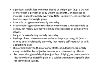 • Significant weight loss when not dieting or weight gain (e.g., a change
of more than 5 percent of body weight in a month), or decrease or
increase in appetite nearly every day. Note: In children, consider failure
to make expected weight gains.
• Insomnia or hypersomnia nearly every day.
• Psychomotor agitation or retardation nearly every day (observable by
others, not merely subjective feelings of restlessness or being slowed
down).
• Fatigue or loss of energy nearly every day.
• Feelings of worthlessness or excessive or inappropriate guilt (which
may be delusional) nearly every day (not merely self-reproach or guilt
about being sick).
• Diminished ability to think or concentrate, or indecisiveness, nearly
every day (either by subjective account or as observed by others).
• Recurrent thoughts of death (not just fear of dying), recurrent suicidal
ideation without a specific plan, or a suicide attempt or a specific plan
for committing suicide.
 