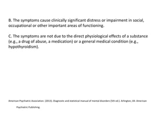 B. The symptoms cause clinically significant distress or impairment in social,
occupational or other important areas of functioning.
C. The symptoms are not due to the direct physiological effects of a substance
(e.g., a drug of abuse, a medication) or a general medical condition (e.g.,
hypothyroidism).
American Psychiatric Association. (2013). Diagnostic and statistical manual of mental disorders (5th ed.). Arlington, VA: American
Psychiatric Publishing.
 