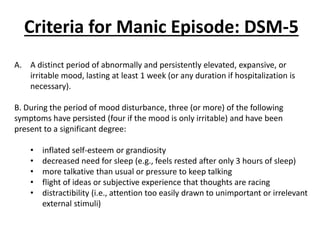 Criteria for Manic Episode: DSM-5
A. A distinct period of abnormally and persistently elevated, expansive, or
irritable mood, lasting at least 1 week (or any duration if hospitalization is
necessary).
B. During the period of mood disturbance, three (or more) of the following
symptoms have persisted (four if the mood is only irritable) and have been
present to a significant degree:
• inflated self-esteem or grandiosity
• decreased need for sleep (e.g., feels rested after only 3 hours of sleep)
• more talkative than usual or pressure to keep talking
• flight of ideas or subjective experience that thoughts are racing
• distractibility (i.e., attention too easily drawn to unimportant or irrelevant
external stimuli)
 
