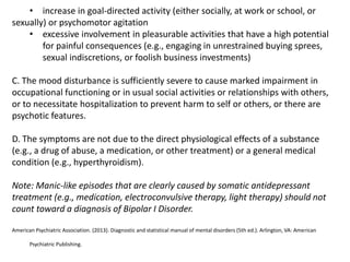 • increase in goal-directed activity (either socially, at work or school, or
sexually) or psychomotor agitation
• excessive involvement in pleasurable activities that have a high potential
for painful consequences (e.g., engaging in unrestrained buying sprees,
sexual indiscretions, or foolish business investments)
C. The mood disturbance is sufficiently severe to cause marked impairment in
occupational functioning or in usual social activities or relationships with others,
or to necessitate hospitalization to prevent harm to self or others, or there are
psychotic features.
D. The symptoms are not due to the direct physiological effects of a substance
(e.g., a drug of abuse, a medication, or other treatment) or a general medical
condition (e.g., hyperthyroidism).
Note: Manic-like episodes that are clearly caused by somatic antidepressant
treatment (e.g., medication, electroconvulsive therapy, light therapy) should not
count toward a diagnosis of Bipolar I Disorder.
American Psychiatric Association. (2013). Diagnostic and statistical manual of mental disorders (5th ed.). Arlington, VA: American
Psychiatric Publishing.
 