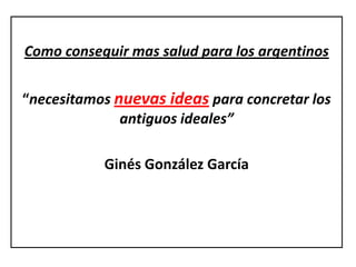 Como conseguir mas salud para los argentinos


“necesitamos nuevas ideas para concretar los
              antiguos ideales”

           Ginés González García
 