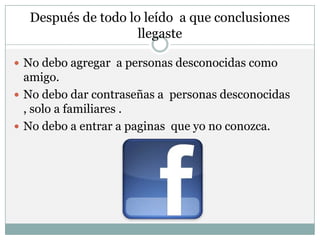 Después de todo lo leído a que conclusiones
                    llegaste

 No debo agregar a personas desconocidas como
  amigo.
 No debo dar contraseñas a personas desconocidas
  , solo a familiares .
 No debo a entrar a paginas que yo no conozca.
 