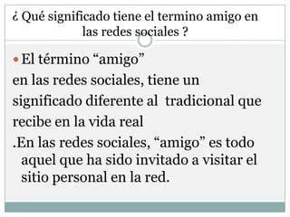 ¿ Qué significado tiene el termino amigo en
             las redes sociales ?

 El término “amigo”
en las redes sociales, tiene un
significado diferente al tradicional que
recibe en la vida real
.En las redes sociales, “amigo” es todo
  aquel que ha sido invitado a visitar el
  sitio personal en la red.
 