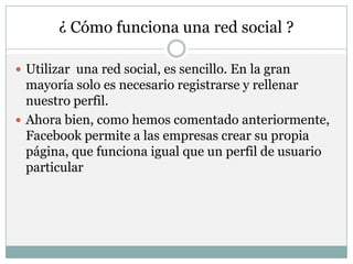 ¿ Cómo funciona una red social ?

 Utilizar una red social, es sencillo. En la gran
  mayoría solo es necesario registrarse y rellenar
  nuestro perfil.
 Ahora bien, como hemos comentado anteriormente,
  Facebook permite a las empresas crear su propia
  página, que funciona igual que un perfil de usuario
  particular
 