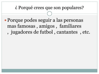 ¿ Porqué crees que son populares?

 Porque podes seguir a las personas
 mas famosas , amigos , familiares
 , jugadores de futbol , cantantes , etc.
 