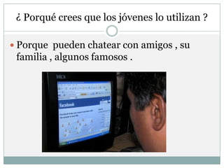 ¿ Porqué crees que los jóvenes lo utilizan ?

 Porque pueden chatear con amigos , su
 familia , algunos famosos .
 