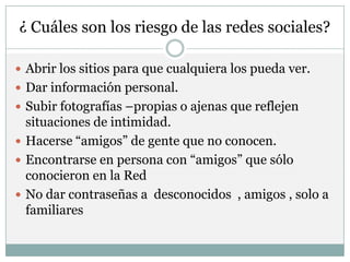 ¿ Cuáles son los riesgo de las redes sociales?

 Abrir los sitios para que cualquiera los pueda ver.
 Dar información personal.
 Subir fotografías –propias o ajenas que reflejen
  situaciones de intimidad.
 Hacerse “amigos” de gente que no conocen.
 Encontrarse en persona con “amigos” que sólo
  conocieron en la Red
 No dar contraseñas a desconocidos , amigos , solo a
  familiares
 