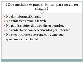 ¿ Que medidas se pueden tomar para no correr
                   riesgos ?

 No dar información mía.
 No subir fotos mías a la web.
 No publicar fotos de otros sin su permiso.
 No contactarse con desconocidos por Internet.
 No encontrarse en persona con gente que
hayan conocido en la red .
 