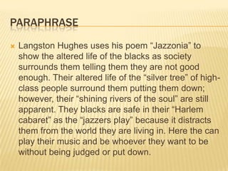 PARAPHRASE
   Langston Hughes uses his poem “Jazzonia” to
    show the altered life of the blacks as society
    surrounds them telling them they are not good
    enough. Their altered life of the “silver tree” of high-
    class people surround them putting them down;
    however, their “shining rivers of the soul” are still
    apparent. They blacks are safe in their “Harlem
    cabaret” as the “jazzers play” because it distracts
    them from the world they are living in. Here the can
    play their music and be whoever they want to be
    without being judged or put down.
 
