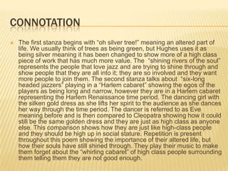 CONNOTATION
   The first stanza begins with “oh silver tree!” meaning an altered part of
    life. We usually think of trees as being green, but Hughes uses it as
    being silver meaning it has been changed to show more of a high class
    piece of work that has much more value. The “shining rivers of the soul”
    represents the people that love jazz and are trying to shine through and
    show people that they are all into it; they are so involved and they want
    more people to join them. The second stanza talks about “six-long
    headed jazzers” playing in a “Harlem cabaret” showing the egos of the
    players as being long and narrow, however they are in a Harlem cabaret
    representing the Harlem Renaissance time period. The dancing girl with
    the silken gold dress as she lifts her spirit to the audience as she dances
    her way through the time period. The dancer is referred to as Eve
    meaning before and is then compared to Cleopatra showing how it could
    still be the same golden dress and they are just as high class as anyone
    else. This comparison shows how they are just like high-class people
    and they should be high up in social stature. Repetition is present
    throughout this poem showing the importance of their altered life, but
    how their souls have still shined through. They play their music to make
    them forget about the “whirling cabaret” of high class people surrounding
    them telling them they are not good enough.
 