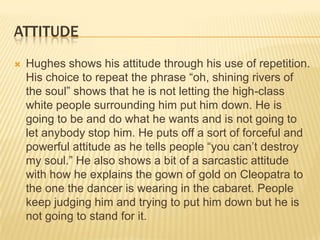 ATTITUDE
   Hughes shows his attitude through his use of repetition.
    His choice to repeat the phrase “oh, shining rivers of
    the soul” shows that he is not letting the high-class
    white people surrounding him put him down. He is
    going to be and do what he wants and is not going to
    let anybody stop him. He puts off a sort of forceful and
    powerful attitude as he tells people “you can’t destroy
    my soul.” He also shows a bit of a sarcastic attitude
    with how he explains the gown of gold on Cleopatra to
    the one the dancer is wearing in the cabaret. People
    keep judging him and trying to put him down but he is
    not going to stand for it.
 