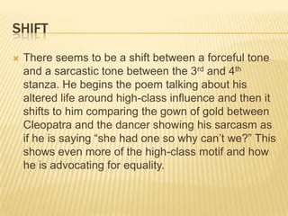 SHIFT
   There seems to be a shift between a forceful tone
    and a sarcastic tone between the 3rd and 4th
    stanza. He begins the poem talking about his
    altered life around high-class influence and then it
    shifts to him comparing the gown of gold between
    Cleopatra and the dancer showing his sarcasm as
    if he is saying “she had one so why can’t we?” This
    shows even more of the high-class motif and how
    he is advocating for equality.
 