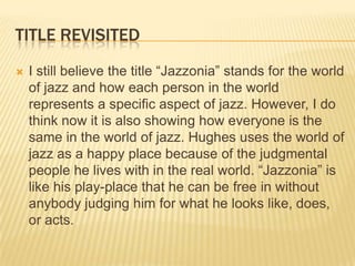 TITLE REVISITED
   I still believe the title “Jazzonia” stands for the world
    of jazz and how each person in the world
    represents a specific aspect of jazz. However, I do
    think now it is also showing how everyone is the
    same in the world of jazz. Hughes uses the world of
    jazz as a happy place because of the judgmental
    people he lives with in the real world. “Jazzonia” is
    like his play-place that he can be free in without
    anybody judging him for what he looks like, does,
    or acts.
 