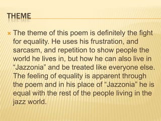 THEME

   The theme of this poem is definitely the fight
    for equality. He uses his frustration, and
    sarcasm, and repetition to show people the
    world he lives in, but how he can also live in
    “Jazzonia” and be treated like everyone else.
    The feeling of equality is apparent through
    the poem and in his place of “Jazzonia” he is
    equal with the rest of the people living in the
    jazz world.
 