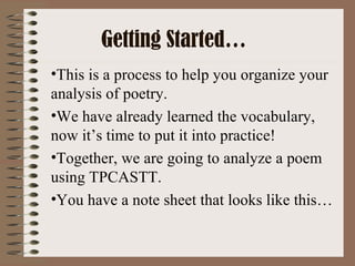 Getting Started…
•This is a process to help you organize your
analysis of poetry.
•We have already learned the vocabulary,
now it’s time to put it into practice!
•Together, we are going to analyze a poem
using TPCASTT.
•You have a note sheet that looks like this…
 