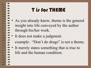 T is for THEME As you already know, theme is the general insight into life conveyed by the author through his/her work. It does not make a judgment. example:  “Don’t do drugs” is not a theme. It merely states something that is true to life and the human condition. 