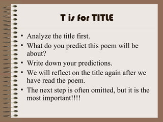 T is for TITLE Analyze the title first. What do you predict this poem will be about? Write down your predictions. We will reflect on the title again after we have read the poem. The next step is often omitted, but it is the most important!!!! 