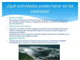 ¿Qué actividades podes hacer en las 
cataratas? 
 Iguazu Jungle: 
 Excursiones náuticas en el Parque Nacional Iguazú. Este paseo invita a vivir 
las Cataratas desde adentro, navegarlas, sentirlas y entender el ambiente 
que las enmarcan 
 Paseos de Luna Llena: 
 Cada mes, durante 5 noches mágicas se puede visitar Cataratas de noche y 
realizar caminatas por las pasarelas bajo la luz de la luna hasta llegar a la 
Garganta del Diablo. 
Los paseos por los ríos Iguazú y Paraná también pueden ser realizados en el 
transcurso de estas mágicas noches. 
Iguazú Forest: 
 Turismo de Eco Aventura en plena selva de Iguazú, ofreciendo múltiples 
actividades para vivirlas en contacto directo con la naturaleza - 
 