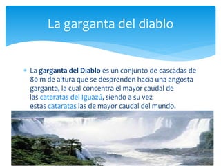 La garganta del diablo 
 La garganta del Diablo es un conjunto de cascadas de 
80 m de altura que se desprenden hacia una angosta 
garganta, la cual concentra el mayor caudal de 
las cataratas del Iguazú, siendo a su vez 
estas cataratas las de mayor caudal del mundo. 
 