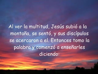 Al ver la multitud, Jesús subió a la montaña, se sentó, y sus discípulos se acercaron a el. Entonces tomo la palabra y comenzó a enseñarles diciendo: