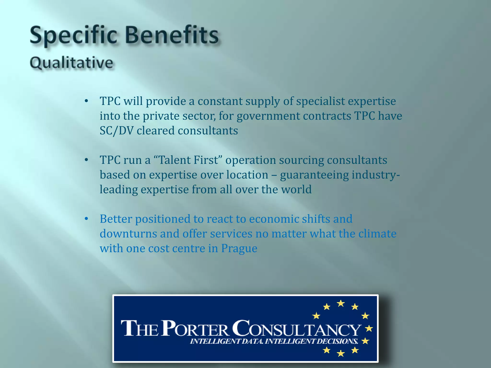 • TPC will provide a constant supply of specialist expertise
  into the private sector, for government contracts TPC have
  SC/DV cleared consultants

• TPC run a “Talent First” operation sourcing consultants
  based on expertise over location – guaranteeing industry-
  leading expertise from all over the world

• Better positioned to react to economic shifts and
  downturns and offer services no matter what the climate
  with one cost centre in Prague
 