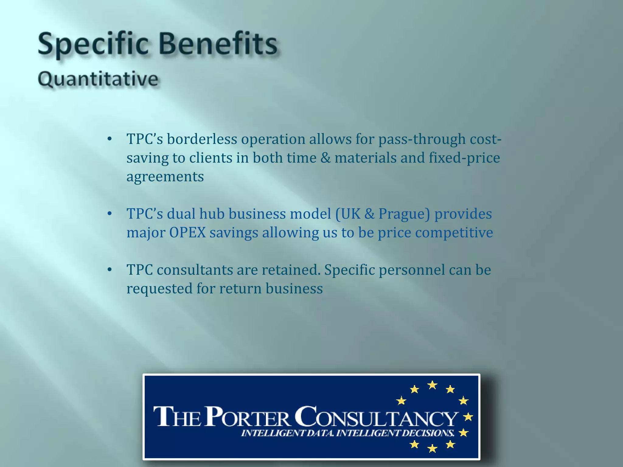 • TPC’s borderless operation allows for pass-through cost-
  saving to clients in both time & materials and fixed-price
  agreements

• TPC’s dual hub business model (UK & Prague) provides
  major OPEX savings allowing us to be price competitive

• TPC consultants are retained. Specific personnel can be
  requested for return business
 