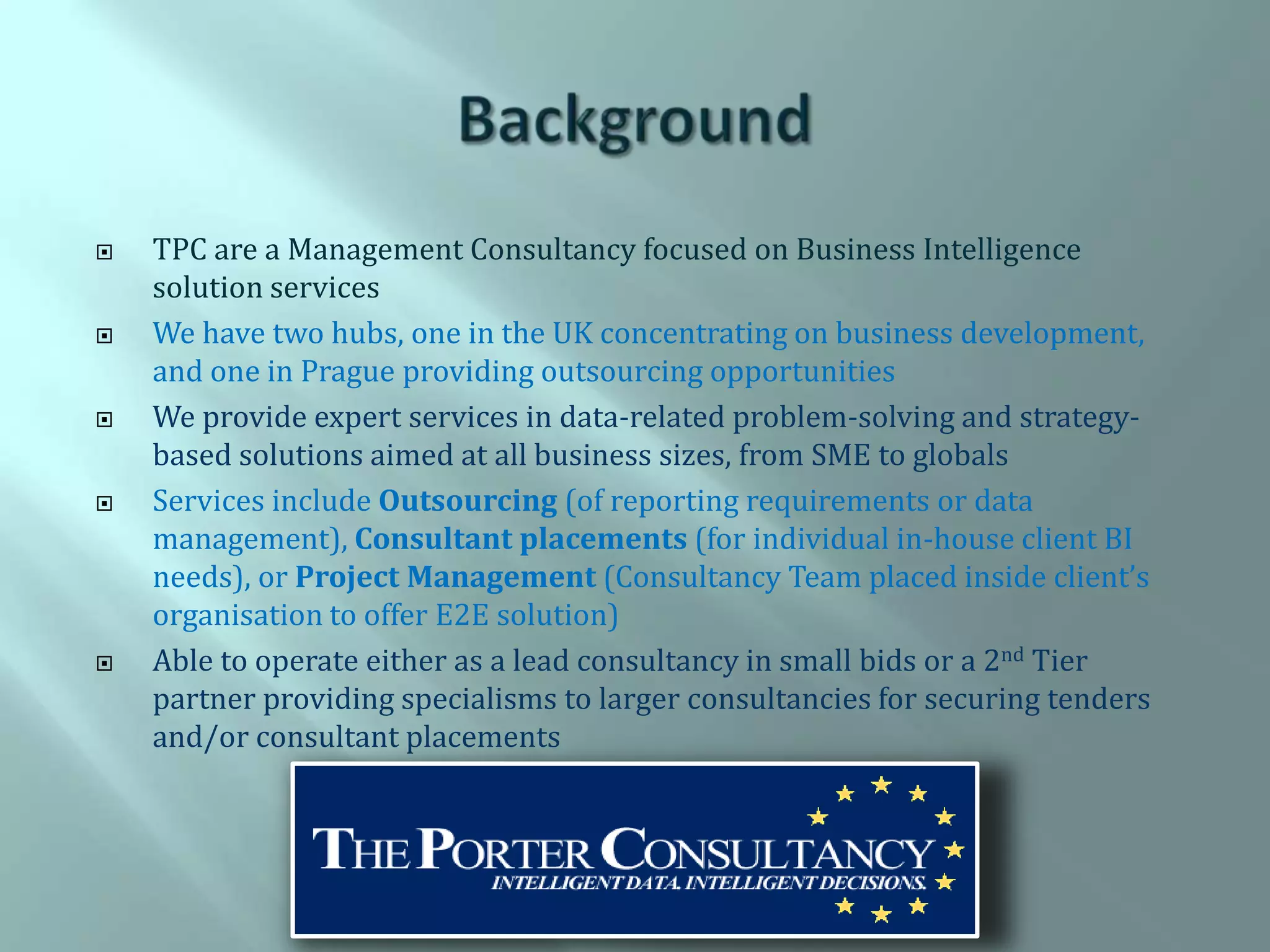    TPC are a Management Consultancy focused on Business Intelligence
    solution services
   We have two hubs, one in the UK concentrating on business development,
    and one in Prague providing outsourcing opportunities
   We provide expert services in data-related problem-solving and strategy-
    based solutions aimed at all business sizes, from SME to globals
   Services include Outsourcing (of reporting requirements or data
    management), Consultant placements (for individual in-house client BI
    needs), or Project Management (Consultancy Team placed inside client’s
    organisation to offer E2E solution)
   Able to operate either as a lead consultancy in small bids or a 2nd Tier
    partner providing specialisms to larger consultancies for securing tenders
    and/or consultant placements
 