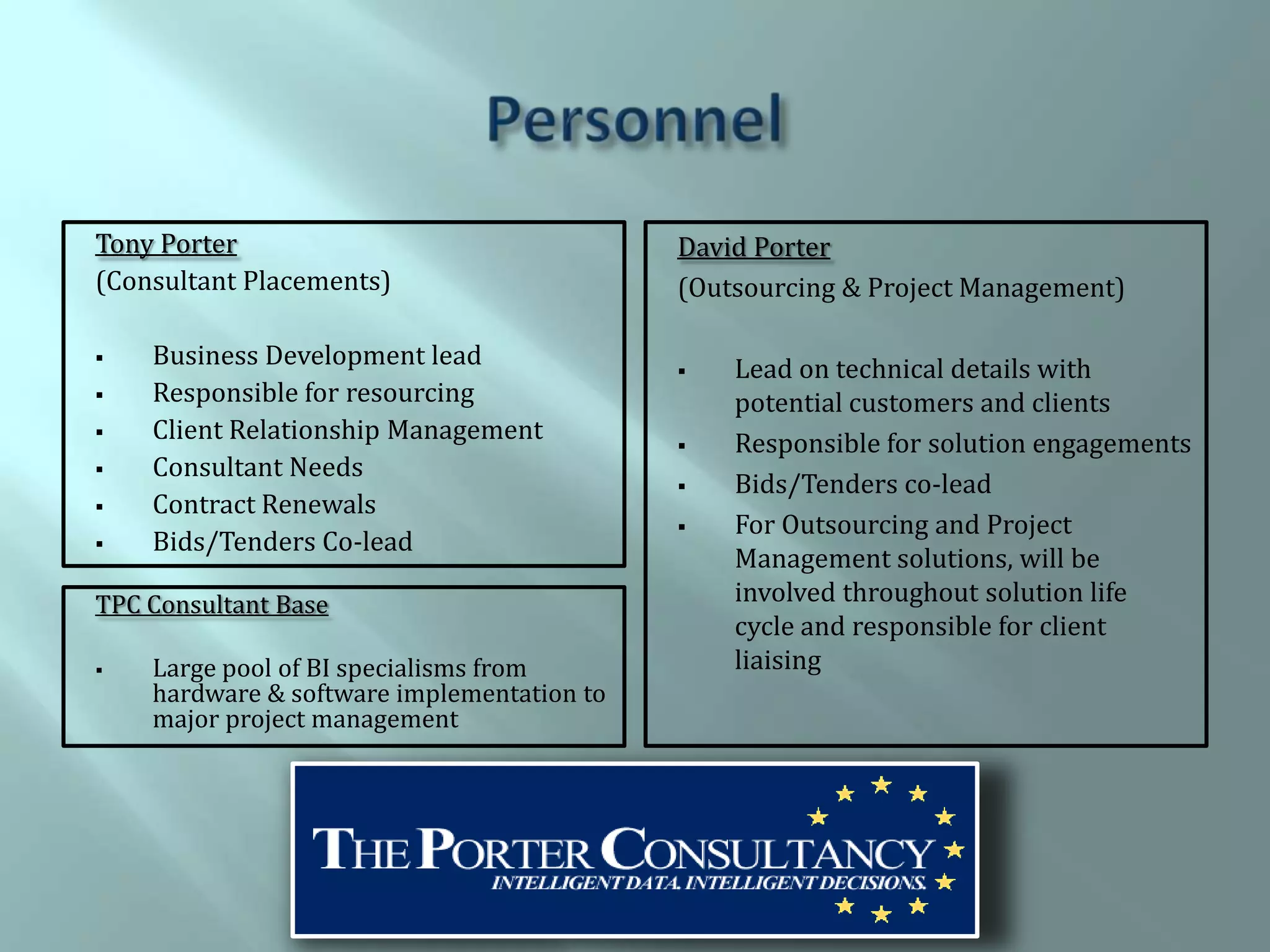 Tony Porter                                 David Porter
(Consultant Placements)                     (Outsourcing & Project Management)

   Business Development lead                  Lead on technical details with
   Responsible for resourcing                  potential customers and clients
   Client Relationship Management             Responsible for solution engagements
   Consultant Needs
                                               Bids/Tenders co-lead
   Contract Renewals
                                               For Outsourcing and Project
   Bids/Tenders Co-lead
                                                Management solutions, will be
TPC Consultant Base                             involved throughout solution life
                                                cycle and responsible for client
   Large pool of BI specialisms from           liaising
    hardware & software implementation to
    major project management
 