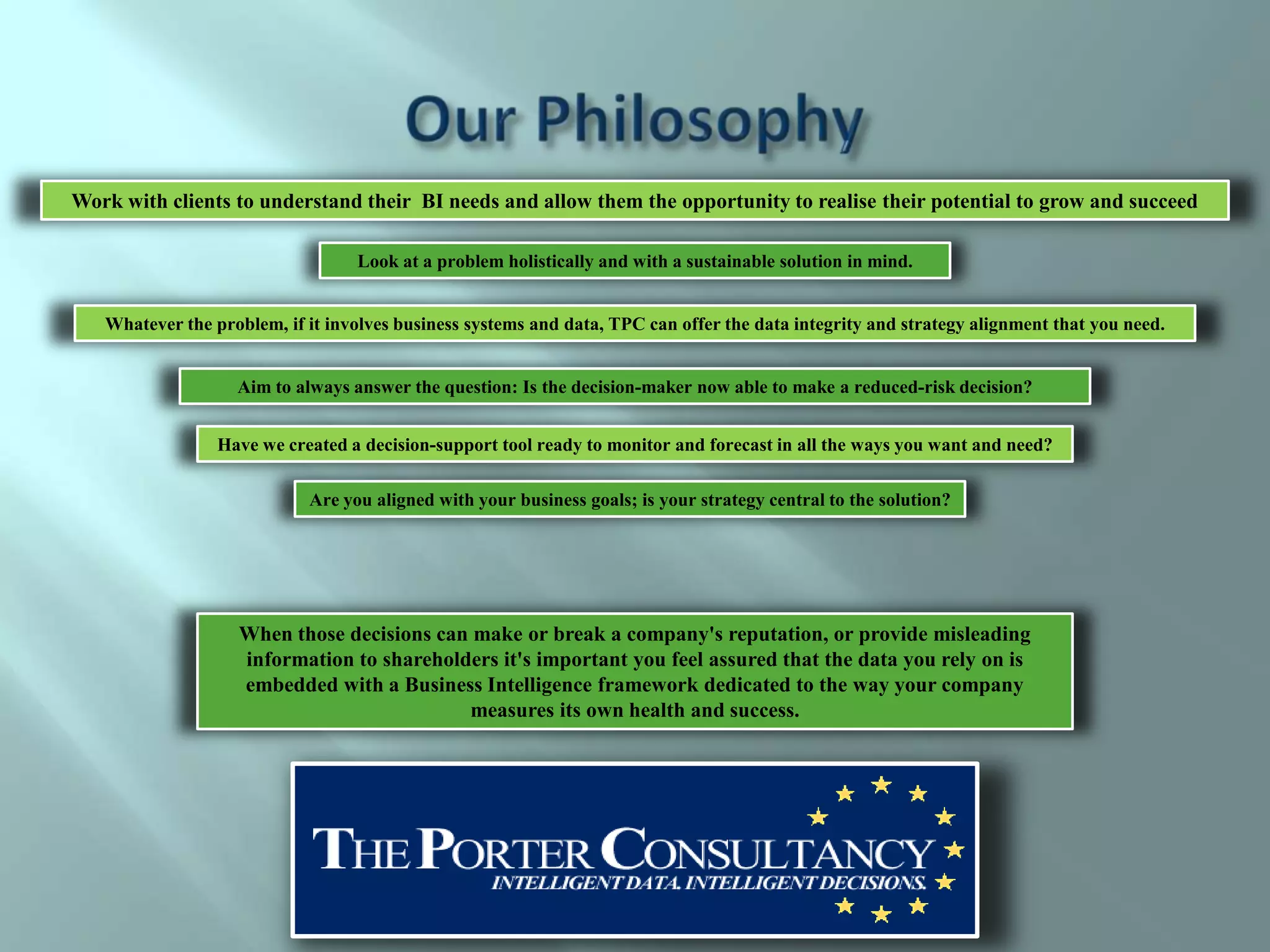 Work with clients to understand their BI needs and allow them the opportunity to realise their potential to grow and succeed

                                  Look at a problem holistically and with a sustainable solution in mind.


   Whatever the problem, if it involves business systems and data, TPC can offer the data integrity and strategy alignment that you need.


                   Aim to always answer the question: Is the decision-maker now able to make a reduced-risk decision?


                 Have we created a decision-support tool ready to monitor and forecast in all the ways you want and need?

                            Are you aligned with your business goals; is your strategy central to the solution?




                   When those decisions can make or break a company's reputation, or provide misleading
                   information to shareholders it's important you feel assured that the data you rely on is
                   embedded with a Business Intelligence framework dedicated to the way your company
                                           measures its own health and success.
 