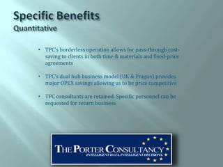 • TPC’s borderless operation allows for pass-through cost-
  saving to clients in both time & materials and fixed-price
  agreements

• TPC’s dual hub business model (UK & Prague) provides
  major OPEX savings allowing us to be price competitive

• TPC consultants are retained. Specific personnel can be
  requested for return business
 