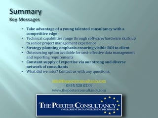 • Take advantage of a young talented consultancy with a
  competitive edge
• Technical capabilities range through software/hardware skills up
  to senior project management experience
• Strategy planning emphasis ensuring visible ROI to client
• Outsourcing option available for cost-effective data management
  and reporting requirements
• Constant supply of expertise via our strong and diverse
  network of consultants
• What did we miss? Contact us with any questions:

                 info@theporterconsultancy.com
                        0845 528 0234
                 www.theporterconsultancy.com
 