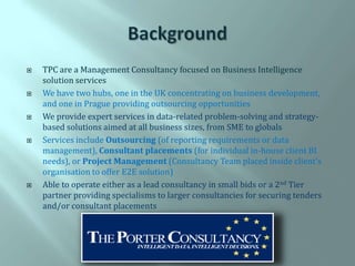    TPC are a Management Consultancy focused on Business Intelligence
    solution services
   We have two hubs, one in the UK concentrating on business development,
    and one in Prague providing outsourcing opportunities
   We provide expert services in data-related problem-solving and strategy-
    based solutions aimed at all business sizes, from SME to globals
   Services include Outsourcing (of reporting requirements or data
    management), Consultant placements (for individual in-house client BI
    needs), or Project Management (Consultancy Team placed inside client’s
    organisation to offer E2E solution)
   Able to operate either as a lead consultancy in small bids or a 2nd Tier
    partner providing specialisms to larger consultancies for securing tenders
    and/or consultant placements
 