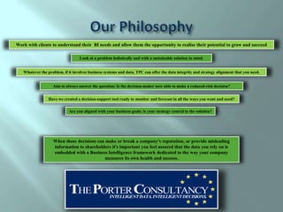 Work with clients to understand their BI needs and allow them the opportunity to realise their potential to grow and succeed

                                  Look at a problem holistically and with a sustainable solution in mind.


   Whatever the problem, if it involves business systems and data, TPC can offer the data integrity and strategy alignment that you need.


                   Aim to always answer the question: Is the decision-maker now able to make a reduced-risk decision?


                 Have we created a decision-support tool ready to monitor and forecast in all the ways you want and need?

                            Are you aligned with your business goals; is your strategy central to the solution?




                   When those decisions can make or break a company's reputation, or provide misleading
                   information to shareholders it's important you feel assured that the data you rely on is
                   embedded with a Business Intelligence framework dedicated to the way your company
                                           measures its own health and success.
 