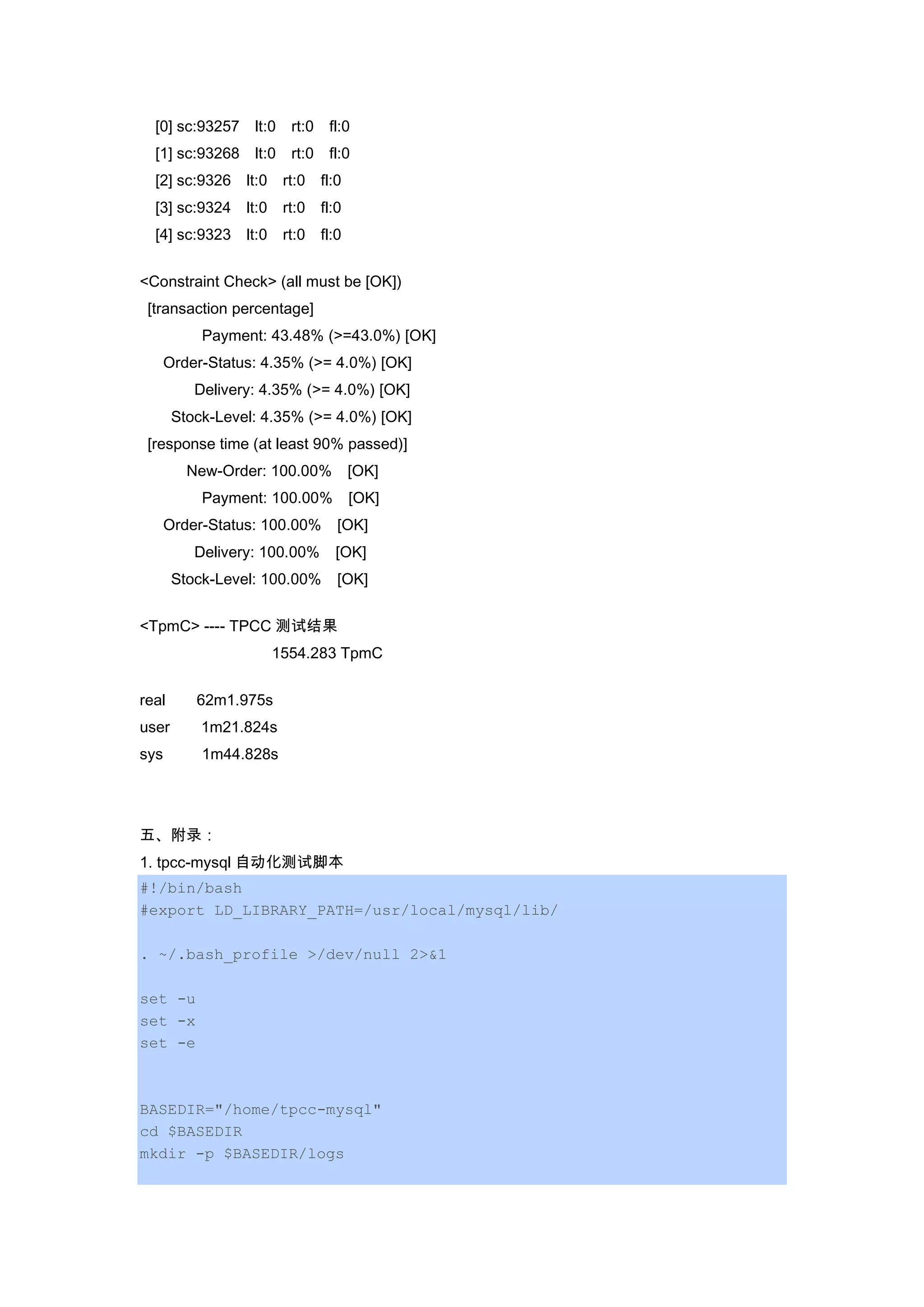 [0] sc:93257 lt:0 rt:0 fl:0
[1] sc:93268 lt:0 rt:0 fl:0
[2] sc:9326 lt:0 rt:0 fl:0
[3] sc:9324 lt:0 rt:0 fl:0
[4] sc:9323 lt:0 rt:0 fl:0
<Constraint Check> (all must be [OK])
[transaction percentage]
Payment: 43.48% (>=43.0%) [OK]
Order-Status: 4.35% (>= 4.0%) [OK]
Delivery: 4.35% (>= 4.0%) [OK]
Stock-Level: 4.35% (>= 4.0%) [OK]
[response time (at least 90% passed)]
New-Order: 100.00% [OK]
Payment: 100.00% [OK]
Order-Status: 100.00% [OK]
Delivery: 100.00% [OK]
Stock-Level: 100.00% [OK]
<TpmC> ---- TPCC 测试结果
1554.283 TpmC
real 62m1.975s
user 1m21.824s
sys 1m44.828s
五、附录：
1. tpcc-mysql 自动化测试脚本
#!/bin/bash
#export LD_LIBRARY_PATH=/usr/local/mysql/lib/
. ~/.bash_profile >/dev/null 2>&1
set -u
set -x
set -e
BASEDIR="/home/tpcc-mysql"
cd $BASEDIR
mkdir -p $BASEDIR/logs
 