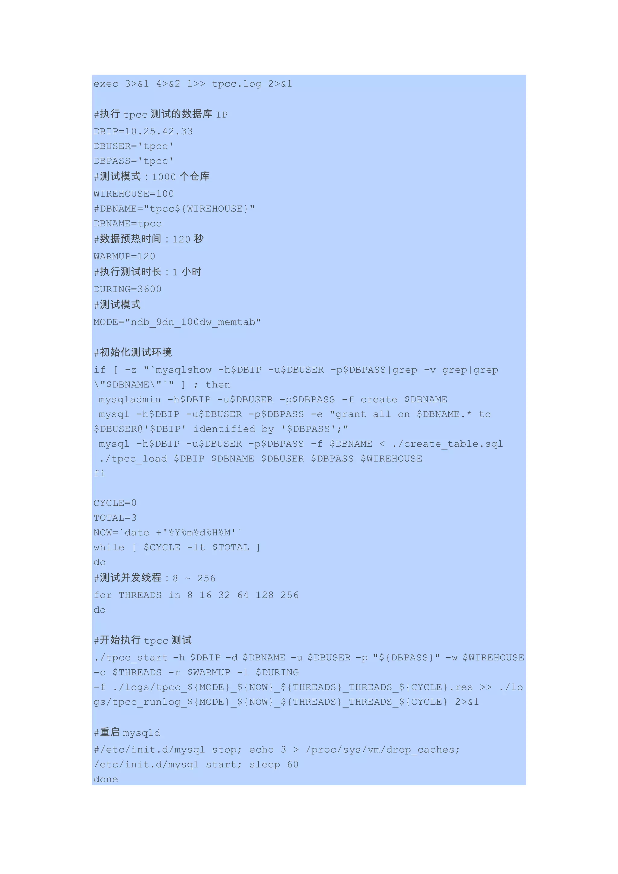 exec 3>&1 4>&2 1>> tpcc.log 2>&1
#执行 tpcc 测试的数据库 IP
DBIP=10.25.42.33
DBUSER='tpcc'
DBPASS='tpcc'
#测试模式：1000 个仓库
WIREHOUSE=100
#DBNAME="tpcc${WIREHOUSE}"
DBNAME=tpcc
#数据预热时间：120 秒
WARMUP=120
#执行测试时长：1 小时
DURING=3600
#测试模式
MODE="ndb_9dn_100dw_memtab"
#初始化测试环境
if [ -z "`mysqlshow -h$DBIP -u$DBUSER -p$DBPASS|grep -v grep|grep
"$DBNAME"`" ] ; then
mysqladmin -h$DBIP -u$DBUSER -p$DBPASS -f create $DBNAME
mysql -h$DBIP -u$DBUSER -p$DBPASS -e "grant all on $DBNAME.* to
$DBUSER@'$DBIP' identified by '$DBPASS';"
mysql -h$DBIP -u$DBUSER -p$DBPASS -f $DBNAME < ./create_table.sql
./tpcc_load $DBIP $DBNAME $DBUSER $DBPASS $WIREHOUSE
fi
CYCLE=0
TOTAL=3
NOW=`date +'%Y%m%d%H%M'`
while [ $CYCLE -lt $TOTAL ]
do
#测试并发线程：8 ~ 256
for THREADS in 8 16 32 64 128 256
do
#开始执行 tpcc 测试
./tpcc_start -h $DBIP -d $DBNAME -u $DBUSER -p "${DBPASS}" -w $WIREHOUSE
-c $THREADS -r $WARMUP -l $DURING
-f ./logs/tpcc_${MODE}_${NOW}_${THREADS}_THREADS_${CYCLE}.res >> ./lo
gs/tpcc_runlog_${MODE}_${NOW}_${THREADS}_THREADS_${CYCLE} 2>&1
#重启 mysqld
#/etc/init.d/mysql stop; echo 3 > /proc/sys/vm/drop_caches;
/etc/init.d/mysql start; sleep 60
done
 