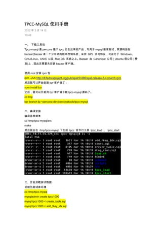 TPCC-MySQL 使用手册
2012 年 3 月 14 日
10:48
一、 下载工具包
Tpcc-mysql 是 percona 基于 tpcc 衍生出来的产品，专用于 mysql 基准测试，其源码放在
bazaar(Bazaar 是一个分布式的版本控制系统，采用 GPL 许可协议，可运行于 Windows、
GNU/Linux、UNIX 以及 Mac OS 系统之上。Bazaar 由 Canonical 公司（Ubuntu 母公司）赞
助)上，因此还需要先安装 bazaar 客户端。
使用 root 安装 rpm 包
rpm -Uvh http://dl.fedoraproject.org/pub/epel/5/i386/epel-release-5-4.noarch.rpm
然后就可以开始安装 bzr 客户端了：
yum install bzr
之后，就可以开始用 bzr 客户端下载 tpcc-mysql 源码了。
cd tmp
bzr branch lp:~percona-dev/perconatools/tpcc-mysql
二、编译安装
编译非常简单
cd /tmp/tpcc-mysql/src
make
然后就会在 /tmp/tpcc-mysql 下生成 tpcc 命令行工具 tpcc_load 、 tpcc_start
三、开始加载测试数据
初始化测试库环境
cd /tmp/tpcc-mysql
mysqladmin create tpcc1000
mysql tpcc1000 < create_table.sql
mysql tpcc1000 < add_fkey_idx.sql
 