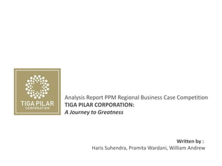 Analysis Report PPM Regional Business Case Competition
TIGA PILAR CORPORATION:
A Journey to Greatness
Written by :
Haris Suhendra, Pramita Wardani, William Andrew
 