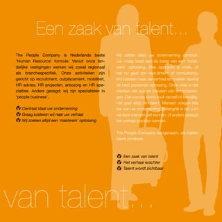 Een zaak van talent...
 The People Company is Nederlands beste              Wij zetten altijd uw onderneming centraal.
 ‘Human Resource’ formule. Vanuit onze lan-          Uw vraag staat aan de basis van een ‘maat-
 delijke vestigingen werken wij zowel regionaal      werk’ oplossing. Elke opdracht is uniek, of
 als branchespecifiek. Onze activiteiten zijn        het nu gaat om recruitment of consultancy.
 gericht op recruitment, outplacement, mobiliteit,   Wij luisteren naar uw verhaal en zoeken daarbij
 HR advies, HR projecten, arbozorg en HR spe-        de best passende oplossing. Onze visie is dat
 cialties. Anders gezegd; wij zijn specialisten in   mensen het succes bepalen van ondernemin-
 ‘people business’.                                  gen. Dat succes komt nooit vanzelf of toevallig.
                                                     Het gaat altijd om talent. Mensen voegen iets
    Centraal staat uw onderneming                    toe aan uw onderneming. Belangrijk is dat u en
    Graag luisteren wij naar uw verhaal              wij deze mensen zelf kennen, of anders gezegd
    Wij zoeken altijd een ‘maatwerk’ oplossing       het verhaal erachter kennen.

                                                     The People Company, aangenaam, wij maken
                                                     talent zichtbaar.



                                                         Een zaak van talent
                                                         Het verhaal erachter
                                                         Talent wordt zichtbaar




van talent...
 