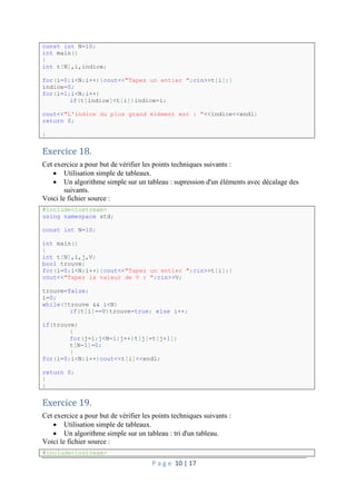 P a g e 10 | 17
const int N=10;
int main()
{
int t[N],i,indice;
for(i=0;i<N;i++){cout<<"Tapez un entier ";cin>>t[i];}
indice=0;
for(i=1;i<N;i++)
if(t[indice]<t[i])indice=i;
cout<<"L'indice du plus grand élément est : "<<indice<<endl;
return 0;
}
Exercice 18.
Cet exercice a pour but de vérifier les points techniques suivants :
 Utilisation simple de tableaux.
 Un algorithme simple sur un tableau : supression d'un éléments avec décalage des
suivants.
Voici le fichier source :
#include<iostream>
using namespace std;
const int N=10;
int main()
{
int t[N],i,j,V;
bool trouve;
for(i=0;i<N;i++){cout<<"Tapez un entier ";cin>>t[i];}
cout<<"Tapez la valeur de V : ";cin>>V;
trouve=false;
i=0;
while(!trouve && i<N)
if(t[i]==V)trouve=true; else i++;
if(trouve)
{
for(j=i;j<N-1;j++)t[j]=t[j+1];
t[N-1]=0;
}
for(i=0;i<N;i++)cout<<t[i]<<endl;
return 0;
}
}
Exercice 19.
Cet exercice a pour but de vérifier les points techniques suivants :
 Utilisation simple de tableaux.
 Un algorithme simple sur un tableau : tri d'un tableau.
Voici le fichier source :
#include<iostream>
 