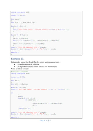 P a g e 11 | 17
using namespace std;
const int N=10;
int main()
{
int a[N],i,j,min,imin,tmp;
for(i=0;i<N;i++)
{
cout<<"Veuillez taper l'entier numero "<<i<<" : ";cin>>a[i];
}
for(i=0;i<N-1;i++)
{
imin=i;min=a[i];
for(j=i+1;j<<N;j++)if(a[j]<min){min=a[j];imin=j;}
tmp=a[imin];a[imin]=a[i];a[i]=tmp;
}
cout<<"VOICI LE TABLEAU TRIE :"<<endl;
for(i=0;i<N;i++)cout<<"a["<<i<<"]="<<a[i]<<endl;
return 0;
}
Exercice 20.
Cet exercice a pour but de vérifier les points techniques suivants :
 Utilisation simple de tableaux.
 Un algorithme simple sur un tableau : tri d'un tableau.
Voici le fichier source :
#include<iostream>
using namespace std;
const int N=10;
int main()
{
int a[N],i,nb,tmp;
for(i=0;i<N;i++)
{cout<<"Veuillez taper l'entier numero "<<i<<" : ";cin>>a[i];}
do
{
nb=0;
for(i=0;i<N-1;i++)
if(a[i]>a[i+1])
{
tmp=a[i];a[i]=a[i+1];a[i+1]=tmp;
nb++;
}
}while(nb!=0);
cout<<"VOICI LE TABLEAU TRIE :"<<endl;
for(i=0;i<N;i++)cout<<"a["<<i<<"]="<<a[i]<<endl;
return 0;
 