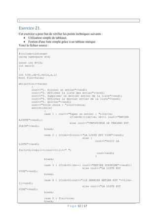 P a g e 12 | 17
}
Exercice 21.
Cet exercice a pour but de vérifier les points techniques suivants :
 Utilisation simple de tableaux.
 Festion d'une liste simple grâce à un tableau statique.
Voici le fichier source :
#include<iostream>
using namespace std;
const int N=10;
int main()
{
int t[N],nb=0,choix,e,i;
bool fini=false;
while(fini==false)
{
cout<<"1. Ajouter un entier"<<endl;
cout<<"2. Afficher la liste des entier"<<endl;
cout<<"3. Supprimer le dernièr entier de la liste"<<endl;
cout<<"4. Afficher le dernier entier de la liste"<<endl;
cout<<"5. Quitter"<<endl;
cout<<"Votre choix : ";cin>>choix;
switch(choix)
{
case 1 : cout<<"Tapez un entier : ";cin>>e;
if(nb<N){t[nb]=e; nb++; cout<<"ENTIER
AJOUTE"<<endl;}
else cout<<"IMPOSSIBLE LE TABLEAU EST
PLEIN"<<endl;
break;
case 2 : if(nb==0)cout<<"LA LISTE EST VIDE"<<endl;
else {
cout<<"VOICI LA
LISTE"<<endl;
for(i=0;i<nb;i++)cout<<t[i]<<" ";
cout<<endl;
}
break;
case 3 : if(nb>0){nb--; cout<<"ENTIER SUPPRIME"<<endl;}
else cout<<"LA LISTE EST
VIDE"<<endl;
break;
case 4 : if(nb>0)cout<<"lLE DERNIER ENTIER EST "<<t[nb-
1]<<endl;
else cout<<"LA LISTE EST
VIDE"<<endl;
break;
case 5 : fini=true;
break;
 
