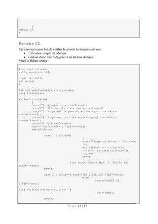 P a g e 13 | 17
}
}
return 0;
}
Exercice 22.
Cet exercice a pour but de vérifier les points techniques suivants :
 Utilisation simple de tableaux.
 Gestion d'une liste triée grâce à un tableau statique.
Voici le fichier source :
#include<iostream>
using namespace std;
const int N=10;
int main()
{
int t[N],nb=0,choix,e,V,i,j,trouve;
bool fini=false;
while(fini==false)
{
cout<<"1. Ajouter un entier"<<endl;
cout<<"2. Afficher la liste des entier"<<endl;
cout<<"3. Supprimer le premier entier ayant une valeur
donnée"<<endl;
cout<<"4. Supprimer tous les entiers ayant une valeur
donnée"<<endl;
cout<<"5. Quitter"<<endl;
cout<<"Votre choix : ";cin>>choix;
switch(choix)
{
case 1 : if(nb<N)
{
cout<<"Tapez un entier : ";cin>>e;
i=0;
while(i!=nb && t[i]<e)i++;
for(j=nb;j>i;j--)t[j]=t[j-1];
t[i]=e;
nb++;
}
else cout<<"IMPOSSIBLE LE TABLEAU EST
PLEIN"<<endl;
break;
case 2 : if(nb==0)cout<<"LA LISTE EST VIDE"<<endl;
else {
cout<<"VOICI LA
LISTE"<<endl;
for(i=0;i<nb;i++)cout<<t[i]<<" ";
cout<<endl;
}
break;
 
