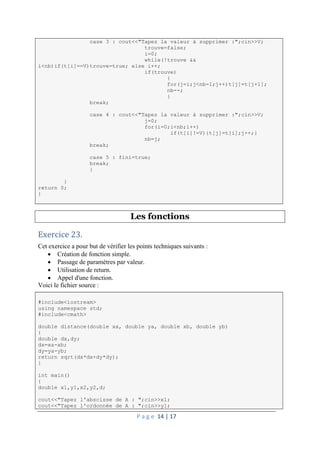 P a g e 14 | 17
case 3 : cout<<"Tapez la valeur à supprimer :";cin>>V;
trouve=false;
i=0;
while(!trouve &&
i<nb)if(t[i]==V)trouve=true; else i++;
if(trouve)
{
for(j=i;j<nb-1;j++)t[j]=t[j+1];
nb--;
}
break;
case 4 : cout<<"Tapez la valeur à supprimer :";cin>>V;
j=0;
for(i=0;i<nb;i++)
if(t[i]!=V){t[j]=t[i];j++;}
nb=j;
break;
case 5 : fini=true;
break;
}
}
return 0;
}
Les fonctions
Exercice 23.
Cet exercice a pour but de vérifier les points techniques suivants :
 Création de fonction simple.
 Passage de paramètres par valeur.
 Utilisation de return.
 Appel d'une fonction.
Voici le fichier source :
#include<iostream>
using namespace std;
#include<cmath>
double distance(double xa, double ya, double xb, double yb)
{
double dx,dy;
dx=xa-xb;
dy=ya-yb;
return sqrt(dx*dx+dy*dy);
}
int main()
{
double x1,y1,x2,y2,d;
cout<<"Tapez l'abscisse de A : ";cin>>x1;
cout<<"Tapez l'ordonnée de A : ";cin>>y1;
 